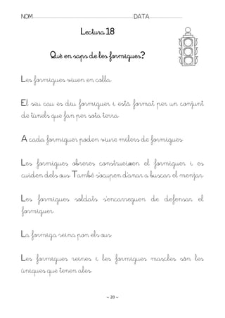 NOM:.. . . . . . . . . . . . . . . . . . . . . . . . . . . . . . . . . . . . . . . . . . . . . . . . . . . . . . . . . . . . . . . . . . . . . . . . . . . . . . . DATA:.. . . . . . . . . . . . . . . . . . . . . . . . .

                                                                                Lectura 18

                                       Què en saps de les formigues?

Les formigues viuen en colla.

El seu cau es diu formiguer i està format per un conjunt
de túnels que fan per sota terra.

A cada formiguer poden viure milers de formigues.

Les formigues obreres construeixen el formiguer i es
cuiden dels ous. També s’ocupen d’anar a buscar el menjar.

Les formigues soldats s’encarreguen de defensar el
formiguer.

La formiga reina pon els ous.

Les formigues reines i les formigues mascles són les
úniques que tenen ales.

                                                                                                                   ~ 20 ~
 