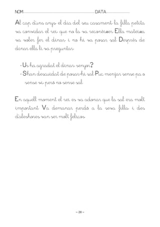 NOM:.. . . . . . . . . . . . . . . . . . . . . . . . . . . . . . . . . . . . . . . . . . . . . . . . . . . . . . . . . . . . . . . . . . . . . . . . . . . . . . . DATA:.. . . . . . . . . . . . . . . . . . . . . . . . .

Al cap d’uns anys, el dia del seu casament, la filla petita
va convidar el rei, que no la va reconèixer. Ella mateixa
va voler fer el dinar, i no hi va posar sal. Després de
dinar ella li va preguntar:

         - Us ha agradat el dinar, senyor?
         - S’han descuidat de posar-hi sal. Puc menjar sense pa o
            sense vi, però no sense sal.

En aquell moment el rei es va adonar que la sal era molt
important. Va demanar perdó a la seva filla, i des
d’aleshores van ser molt feliços.




                                                                                                                   ~ 28 ~
 