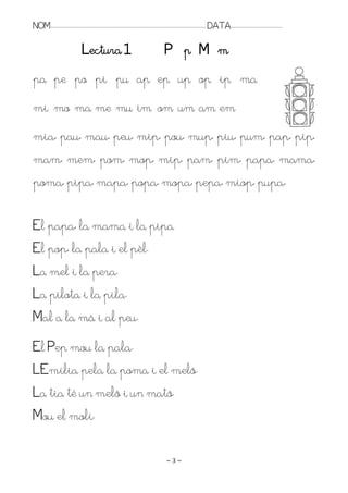 NOM:.. . . . . . . . . . . . . . . . . . . . . . . . . . . . . . . . . . . . . . . . . . . . . . . . . . . . . . . . . . . . . . . . . . . . . . . . . . . . . . . DATA:.. . . . . . . . . . . . . . . . . . . . . . . . .

                                           Lectura 1                                                               P p M m
pa pe po pi pu ap ep up op ip ma
mi mo ma me mu im om um am em
mia, pau, mau, peu, mip, pou, mup, piu, pum, pap, pip,
mam, mem, pom, mop, mip, pam, pim, papa, mama,
poma, pipa, mapa, popa, mopa, pepa, miop, pupa,

El papa, la mama i la pipa
El pop, la pala i el pèl.
La mel i la pera.
La pilota i la pila.
Mal a la mà i al peu.
El Pep mou la pala.
L’Emília pela la poma i el meló.
La tia té un meló i un mató.
Mou el molí.

                                                                                                                    ~3~
 