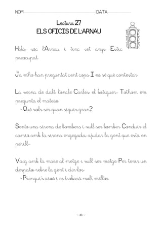 NOM:.. . . . . . . . . . . . . . . . . . . . . . . . . . . . . . . . . . . . . . . . . . . . . . . . . . . . . . . . . . . . . . . . . . . . . . . . . . . . . . . DATA:.. . . . . . . . . . . . . . . . . . . . . . . . .

                                               Lectura 27
                                        ELS OFICIS DE L’AQNAU

Hola, sóc l’Arnau i tinc set anys. Estic
preocupat.

Ja m’ho han preguntat cent cops. I no sé què contestar.

La veïna de dalt, l’oncle Carles, el botiguer.. Tothom em
pregunta el mateix:
  - Què vols ser quan siguis gran?

Sento una sirena de bombers i vull ser bomber. Conduir el
camió amb la sirena engegada, ajudar la gent que està en
perill..

Vaig amb la mare al metge i vull ser metge. Per tenir un
despatx, rebre la gent i dir-los:
  - Prengui’s això i es trobarà molt millor.




                                                                                                                   ~ 31 ~
 
