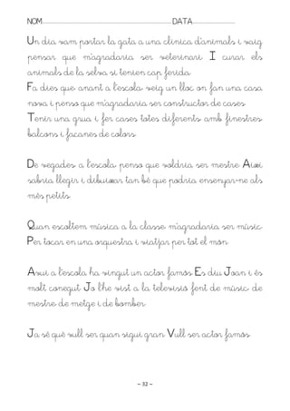 NOM:.. . . . . . . . . . . . . . . . . . . . . . . . . . . . . . . . . . . . . . . . . . . . . . . . . . . . . . . . . . . . . . . . . . . . . . . . . . . . . . . DATA:.. . . . . . . . . . . . . . . . . . . . . . . . .

Un dia vam portar la gata a una clínica d’animals i vaig
pensar que m’agradaria ser veterinari. I curar els
animals de la selva si tenien cap ferida.
Fa dies que, anant a l’escola, veig un lloc on fan una casa
nova i penso que m’agradaria ser constructor de cases.
Tenir una grua i fer cases totes diferents, amb finestres,
balcons i façanes de colors.

De vegades, a l’escola, penso que voldria ser mestre. Així
sabria llegir i dibuixar tan bé que podria ensenyar-ne als
més petits.

Puan escoltem música a la classe, m’agradaria ser músic.
Per tocar en una orquestra i viatjar per tot el món.

Avui a l’escola ha vingut un actor famós. Es diu Joan i és
molt conegut. Jo l’he vist a la televisió fent de músic, de
mestre, de metge i de bomber.

Ja sé què vull ser quan sigui gran. Vull ser actor famós.


                                                                                                                   ~ 32 ~
 