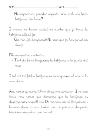 NOM:.. . . . . . . . . . . . . . . . . . . . . . . . . . . . . . . . . . . . . . . . . . . . . . . . . . . . . . . . . . . . . . . . . . . . . . . . . . . . . . . DATA:.. . . . . . . . . . . . . . . . . . . . . . . . .

         - No t’agradaria prendre aquesta sopa amb una bona
           botifarra a la brasa?

I encara no havia acabat de dir-ho, que ja tenia la
botifarra allà al foc.
  - Què has fet, desgraciat! No veus que ja has gastat un
     desig!

Ell, empipat, va contestar:
  - Tant de bo se t’enganxés la botifarra a la punta del
     nas!

I tal dit tal fet. La botifarra es va enganxar al nas de la
seva dona.

Ara només quedava l’últim desig per demanar.. I no van
tenir més remei que demanar que la botifarra es
desenganxés d’aquell nas. De manera que el llenyataire i
la seva dona es van trobar com al principi d’aquesta
història: més pobres que una rata!


                                                                                                                   ~ 34 ~
 