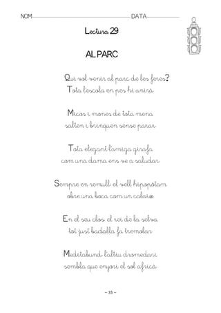 NOM:.. . . . . . . . . . . . . . . . . . . . . . . . . . . . . . . . . . . . . . . . . . . . . . . . . . . . . . . . . . . . . . . . . . . . . . . . . . . . . . . DATA:.. . . . . . . . . . . . . . . . . . . . . . . . .

                                                                                        Lectura 29

                                                                                         AL PARC

                                                            Qui vol venir al parc de les feres?
                                                            Tota l’escola en pes hi anirà.

                                                             Micos i mones de tota mena
                                                            salten i brinquen sense parar.

                                                         Tota elegant l’amiga girafa
                                                       com una dama ens ve a saludar.

                                              Sempre en remull, el vell hipopòtam
                                                 obre una boca com un calaix.

                                                          En el seu clos, el rei de la selva
                                                           tot just badalla fa tremolar.

                                                           Meditabund, l’altiu dromedari
                                                           sembla que enyori el sol africà.

                                                                                                                   ~ 35 ~
 