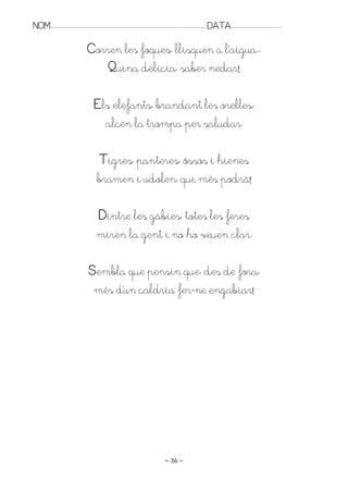 NOM:.. . . . . . . . . . . . . . . . . . . . . . . . . . . . . . . . . . . . . . . . . . . . . . . . . . . . . . . . . . . . . . . . . . . . . . . . . . . . . . . DATA:.. . . . . . . . . . . . . . . . . . . . . . . . .

                                               Corren les foques, llisquen a l’aigua..
                                                   Quina delícia, saber nedar!

                                                     Els elefants, brandant les orelles,
                                                       alcen la trompa per saludar.

                                                        Tigres, panteres, óssos i hienes
                                                       bramen i udolen, qui més podrà!

                                                       Dintre les gàbies, totes les feres
                                                       miren la gent i no ho veuen clar.

                                                Sembla que pensin que, des de fora,
                                                 més d’un caldria fer-ne engabiar!




                                                                                                                   ~ 36 ~
 