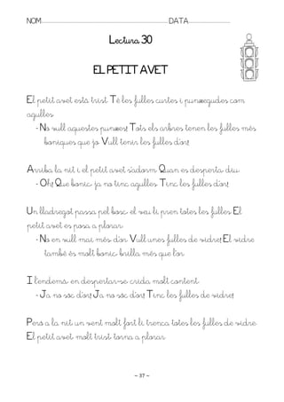 NOM:.. . . . . . . . . . . . . . . . . . . . . . . . . . . . . . . . . . . . . . . . . . . . . . . . . . . . . . . . . . . . . . . . . . . . . . . . . . . . . . . DATA:.. . . . . . . . . . . . . . . . . . . . . . . . .

                                                                                        Lectura 30

                                                                       EL PETIT AVET

El petit avet està trist. Té les fulles curtes i punxegudes com
agulles.
  - No vull aquestes punxes! Tots els arbres tenen les fulles més
     boniques que jo. Rull tenir les fulles d’or!

Arriba la nit i el petit avet s’adorm. Puan es desperta, diu:
 - Oh! Pue bonic, ja no tinc agulles. Tinc les fulles d’or!

Un lladregot passa pel bosc, el veu li pren totes les fulles. El
petit avet es posa a plorar:
  - No en vull mai més, d’or. Rull unes fulles de vidre! El vidre
     també és molt bonic, brilla més que l’or.

I l’endemà, en despertar-se, crida molt content:
  - Ja no sóc d’or! Ja no sóc d’or! Tinc les fulles de vidre!

Però a la nit, un vent molt fort li trenca totes les fulles de vidre.
El petit avet, molt trist, torna a plorar.


                                                                                                                   ~ 37 ~
 