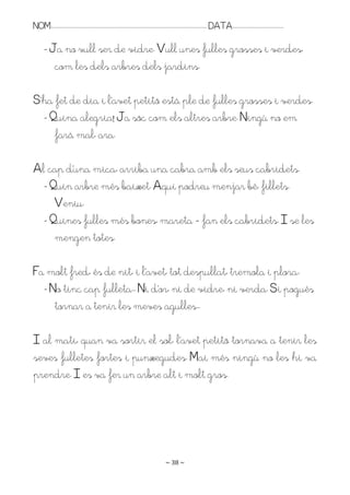 NOM:.. . . . . . . . . . . . . . . . . . . . . . . . . . . . . . . . . . . . . . . . . . . . . . . . . . . . . . . . . . . . . . . . . . . . . . . . . . . . . . . DATA:.. . . . . . . . . . . . . . . . . . . . . . . . .

         - Ja no vull ser de vidre. Vull unes fulles grosses i verdes,
            com les dels arbres dels jardins.

S’ha fet de dia i l’avet petitó està ple de fulles grosses i verdes.
  - Quina alegria! Ja sóc com els altres arbre. Ningú no em
     farà mal, ara.

Al cap d’una mica, arriba una cabra amb els seus cabridets.
  - Quin arbre més baixet. Aquí podreu menjar bé, fillets.
     Veniu.
  - Quines fulles més bones, mareta – fan els cabridets. I se les
     mengen totes.

Fa molt fred, és de nit, i l’avet, tot despullat, tremola i plora:
  - No tinc cap fulleta.. Ni d’or, ni de vidre, ni verda. Si pogués
     tornar a tenir les meves agulles..

I al matí, quan va sortir el sol, l’avet petitó tornava a tenir les
seves fulletes fortes i punxegudes. Mai més ningú no les hi va
prendre. I es va fer un arbre alt i molt gros.




                                                                                                                   ~ 38 ~
 