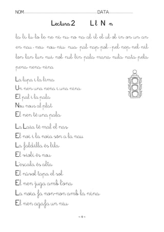 NOM:.. . . . . . . . . . . . . . . . . . . . . . . . . . . . . . . . . . . . . . . . . . . . . . . . . . . . . . . . . . . . . . . . . . . . . . . . . . . . . . . DATA:.. . . . . . . . . . . . . . . . . . . . . . . . .

                                                                  Lectura 2                                                                Ll N n
la, li, lu, lo, le, ne, ni, nu, no, na, al, il, el, ul, ol, in, on, un, an,
en, nau , neu, nou, niu, nua, pal, nap, pol, , pel, nep, nel, nil,
lon, lan, lun, nui, nol, nul, lin, pala, mana, nula, nata, pela,
pena, nena, nina
La lupa i la lima.
Un nen, una nena i una nina.
El pal i la pala.
Nou nous al plat.
El nen té una pala.
La Laia té mal el nas.
El noi i la noia són a la nau
La faldilla és lila.
El violí és nou.
L’escala és alta.
El núvol tapa el sol.
El nen juga amb l’ona.
La noia fa non-non amb la nina.
El nen agafa un niu.
                                                                                                                    ~4~
 