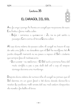 NOM:.. . . . . . . . . . . . . . . . . . . . . . . . . . . . . . . . . . . . . . . . . . . . . . . . . . . . . . . . . . . . . . . . . . . . . . . . . . . . . . . DATA:.. . . . . . . . . . . . . . . . . . . . . . . . .

                                                                                        Lectura 35

                                                       EL CARAGOL I EL SOL

Ara fa anys i panys, hi havia un cargol que no parava de suar.
Era l’estiu i feina molta calor.
  - Bufa! – comença a queixar-se – Ja no es pot sortir a
     passejar. Com crema el terra! Quina calor!

Al cap d’una estona de passar calor, el cargol va treure el cap
de sota una fulla i va descobrir que el Sol ho escalfava tot. A
partir d’aquell moment, es va posar a espiar el Sol i s’adonà
que sempre feia el mateix camí.
  - Que curiós! – va exclamar – El Sol surt a primera hora del
     matí, s’enfila a poc a poc dalt del cel i, cap al vespre,
     s’amaga darrera una muntanya.

Després d’una estona de rumiar-s’ho, el cargol va pensar que el
Sol dormia en un gran forat i, tot d’una decidí d’anar-lo a
visitar. Li parlaria molt seriós del seu mal costum d’espantar
els núvols i fer bullir el terra.



                                                                                                                   ~ 44 ~
 