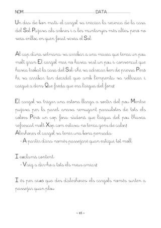 NOM:.. . . . . . . . . . . . . . . . . . . . . . . . . . . . . . . . . . . . . . . . . . . . . . . . . . . . . . . . . . . . . . . . . . . . . . . . . . . . . . . DATA:.. . . . . . . . . . . . . . . . . . . . . . . . .

Un dia, de bon matí, el cargol va iniciar la recerca de la casa
del Sol. Pujava als arbres i a les muntanyes més altes; però no
veia enlloc en quin forat vivia el Sol.

Al cap d’una setmana, va arribar a una masia que tenia un pou
molt gran. El cargol mai no havia vist un pou i, convençut que
havia trobat la casa del Sol, s’hi va adreçar ben de pressa. Però
hi va arribar tan decidit que, amb l’empenta, va relliscar i
caigué a dins. Pue freda que era l’aigua del fons!

El cargol va trigar una estona llarga a sortir del pou. Mentre
pujava per la paret, anava remugant paraulotes de tots els
colors. Però, un cop fora, s’adonà que l’aigua del pou l’havia
refrescat molt. Xop com estava, no tenia gens de calor!
Aleshores el cargol va tenir una bona pensada:
  - A partir d’ara, només passejaré quan estigui tot moll.

I exclamà content:
  - Vaig a dir-ho a tots els meus amics!

I és per això que, des d’aleshores, els cargols només surten a
passejar quan plou.


                                                                                                                   ~ 45 ~
 