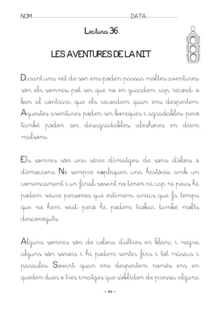 NOM:.. . . . . . . . . . . . . . . . . . . . . . . . . . . . . . . . . . . . . . . . . . . . . . . . . . . . . . . . . . . . . . . . . . . . . . . . . . . . . . . DATA:.. . . . . . . . . . . . . . . . . . . . . . . . .

                                                                                        Lectura 36

                                          LES AVENTURES DE LA NIT

Durant una nit de son ens poden passar moltes aventures:
són els somnis; pot ser que no en guardem cap record, o
ben al contrari, que els recordem quan ens despertem.
Aquestes aventures poden ser boniques i agradables, però
també poden ser desagradables; aleshores en diem
malsons.

Els somnis són una sèrie d’imatges, de sons, d’olors o
d’emocions. No sempre expliquen una història amb un
començament i un final; sovint no tenen ni cap ni peus; hi
podem veure persones que estimem, amics que fa temps
que no hem vist, però hi podem trobar també molts
desconeguts.

Alguns somnis són de colors, d’altres en blanc i negre;
alguns són sonors i hi podem sentir fins i tot música i
paraules. Sovint, quan ens despertem només ens en
queden dues o tres imatges que s’obliden de pressa; alguna
                                                                                                                   ~ 46 ~
 