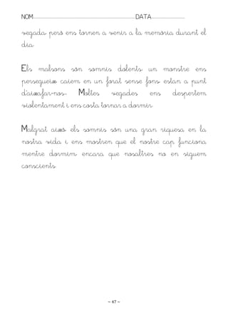 NOM:.. . . . . . . . . . . . . . . . . . . . . . . . . . . . . . . . . . . . . . . . . . . . . . . . . . . . . . . . . . . . . . . . . . . . . . . . . . . . . . . DATA:.. . . . . . . . . . . . . . . . . . . . . . . . .

vegada, però ens tornen a venir a la memòria durant el
dia.

Els malsons són somnis dolents: un monstre ens
persegueix, caiem en un forat sense fons, estan a punt
d’aixafar-nos.. Moltes vegades ens despertem
violentament i ens costa tornar a dormir.

Malgrat això, els somnis són una gran riquesa en la
nostra vida i ens mostren que el nostre cap funciona
mentre dormim, encara que nosaltres no en siguem
conscients.




                                                                                                                   ~ 47 ~
 