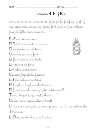 NOM:.. . . . . . . . . . . . . . . . . . . . . . . . . . . . . . . . . . . . . . . . . . . . . . . . . . . . . . . . . . . . . . . . . . . . . . . . . . . . . . . DATA:.. . . . . . . . . . . . . . . . . . . . . . . . .

                                                                                       Lectura 4 F f R r
ra, ri, ro, re, ru, er, ir, ur, ar, or, fe, fa, fu, fo, fi, af, ef, uf, of, if,
riu, roda, roba, reina, rei, fanal, font, filet, enfila, elefant,
foto, fil, filla, mar, rata, ros.
En Franc té una rosa.
El Fidel té un plat de raïms.
El sol fon la neu de terra.
Sis rates són a la font.
El flam d’ou és a la taula.
La roda és de ferro.
En Fidel té una torre.
Cau una figa de la figuera.
La Fina volia una ràdio.
El fanal de la plaça s’ha trencat.
El fantasma s’ha amagat dins del castell.
Tanca la porta que està oberta.
Corre, corre que arribem tard!
Un carro carregat de rocs, passa per la carretera de
Terrassa.
La Rosa renta el cap a la nina.

                                                                                                                    ~6~
 