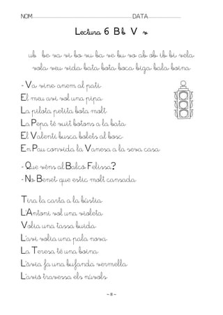 NOM:.. . . . . . . . . . . . . . . . . . . . . . . . . . . . . . . . . . . . . . . . . . . . . . . . . . . . . . . . . . . . . . . . . . . . . . . . . . . . . . . DATA:.. . . . . . . . . . . . . . . . . . . . . . . . .

                                                                          Lectura 6 B b V v

          ub be, va, vi, bo, vu, ba, ve, bu, vo, ab, ob, ib, bi, vela,
           vola, veu, vida, bata, bota, boca, biga, bala, boina.
- Va, vine, anem al pati.
El meu avi vol una pipa.
La pilota petita bota molt.
La Pepa té vuit botons a la bata.
El Valentí busca bolets al bosc.
En Pau convida la Vanesa a la seva casa.
- Que véns al Balcó, Felissa?
- No, Benet, que estic molt cansada.
Tira la carta a la bústia.
L’Antoni vol una violeta.
Volia una tassa buida.
L’avi volia una pala nova.
La Teresa té una boina.
L’àvia fa una bufanda vermella.
L’avió travessa els núvols.
                                                                                                                    ~8~
 
