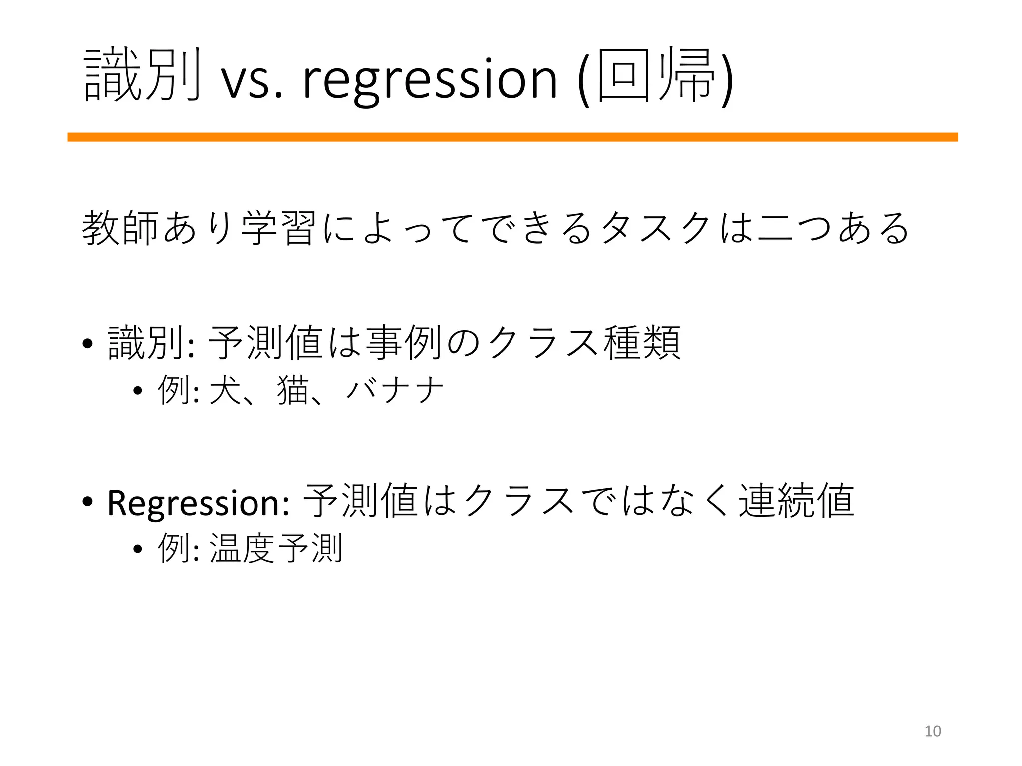 識別 vs. regression (回帰)
教師あり学習によってできるタスクは二つある
• 識別: 予測値は事例のクラス種類
• 例: 犬、猫、バナナ
• Regression: 予測値はクラスではなく連続値
• 例: 温度予測
10
 