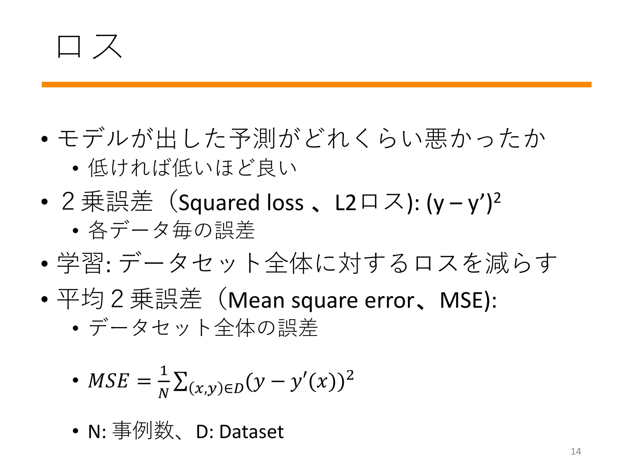 ロス
• モデルが出した予測がどれくらい悪かったか
• 低ければ低いほど良い
• ２乗誤差（Squared loss 、L2ロス): (y – y’)2
• 各データ毎の誤差
• 学習: データセット全体に対するロスを減らす
• 平均２乗誤差（Mean square error、MSE):
• データセット全体の誤差
• 𝑀𝑆𝐸 =
1
𝑁 𝑥,𝑦 ∈𝐷(𝑦 − 𝑦′(𝑥))2
• N: 事例数、D: Dataset
14
 