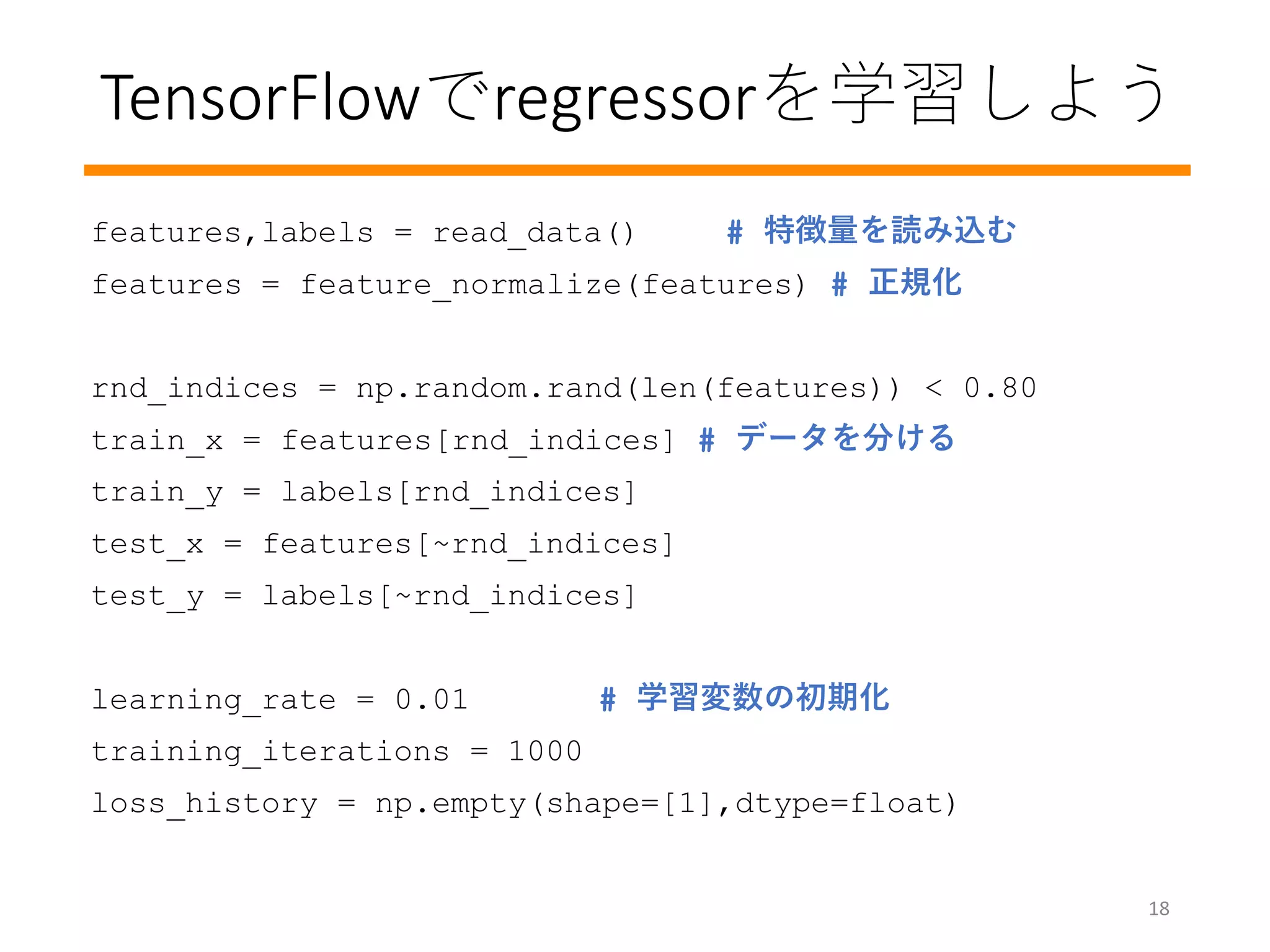 TensorFlowでregressorを学習しよう
features,labels = read_data() # 特徴量を読み込む
features = feature_normalize(features) # 正規化
rnd_indices = np.random.rand(len(features)) < 0.80
train_x = features[rnd_indices] # データを分ける
train_y = labels[rnd_indices]
test_x = features[~rnd_indices]
test_y = labels[~rnd_indices]
learning_rate = 0.01 # 学習変数の初期化
training_iterations = 1000
loss_history = np.empty(shape=[1],dtype=float)
18
 