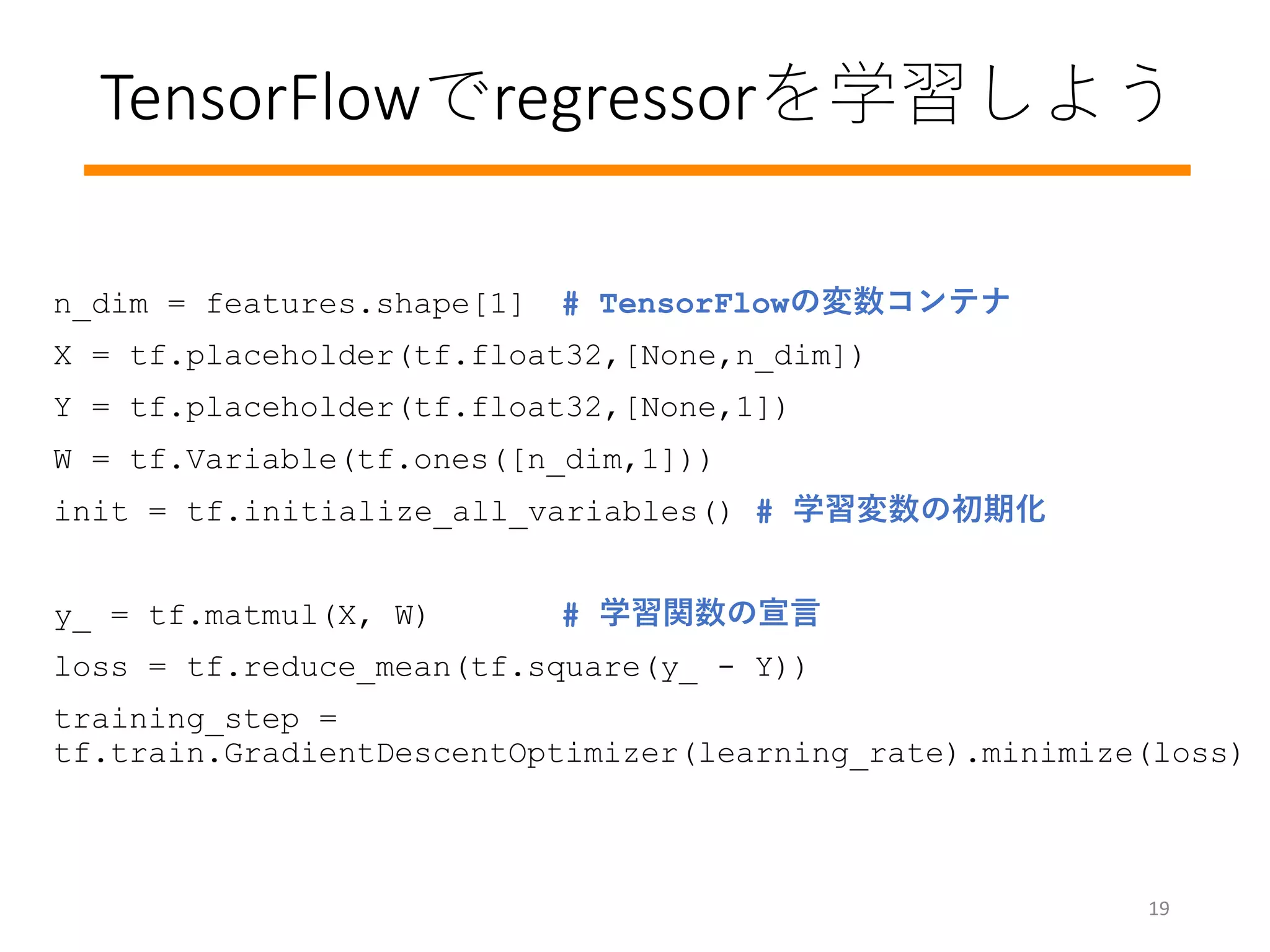 TensorFlowでregressorを学習しよう
n_dim = features.shape[1] # TensorFlowの変数コンテナ
X = tf.placeholder(tf.float32,[None,n_dim])
Y = tf.placeholder(tf.float32,[None,1])
W = tf.Variable(tf.ones([n_dim,1]))
init = tf.initialize_all_variables() # 学習変数の初期化
y_ = tf.matmul(X, W) # 学習関数の宣言
loss = tf.reduce_mean(tf.square(y_ - Y))
training_step =
tf.train.GradientDescentOptimizer(learning_rate).minimize(loss)
19
 
