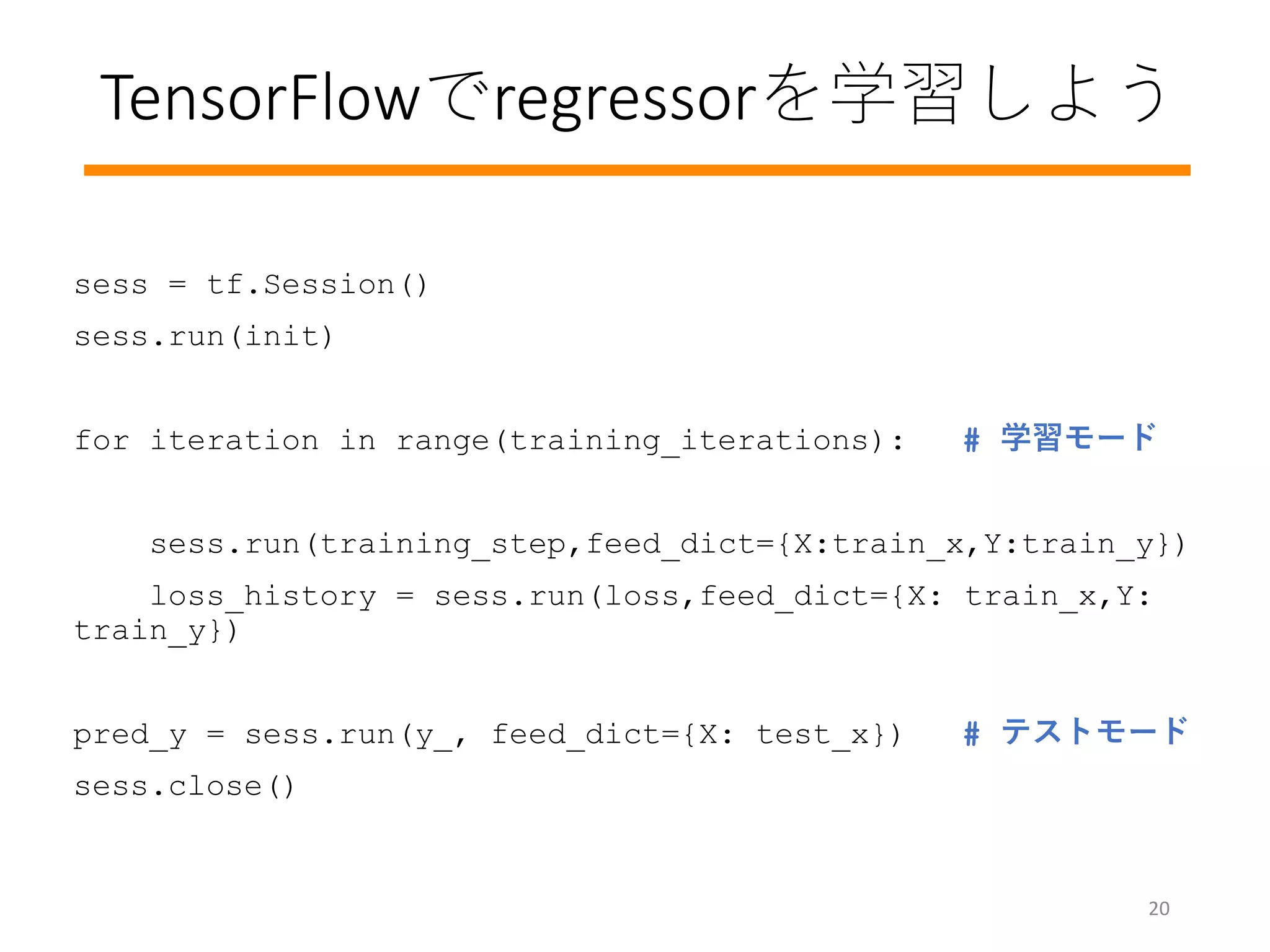 sess = tf.Session()
sess.run(init)
for iteration in range(training_iterations): # 学習モード
sess.run(training_step,feed_dict={X:train_x,Y:train_y})
loss_history = sess.run(loss,feed_dict={X: train_x,Y:
train_y})
pred_y = sess.run(y_, feed_dict={X: test_x}) # テストモード
sess.close()
20
TensorFlowでregressorを学習しよう
 