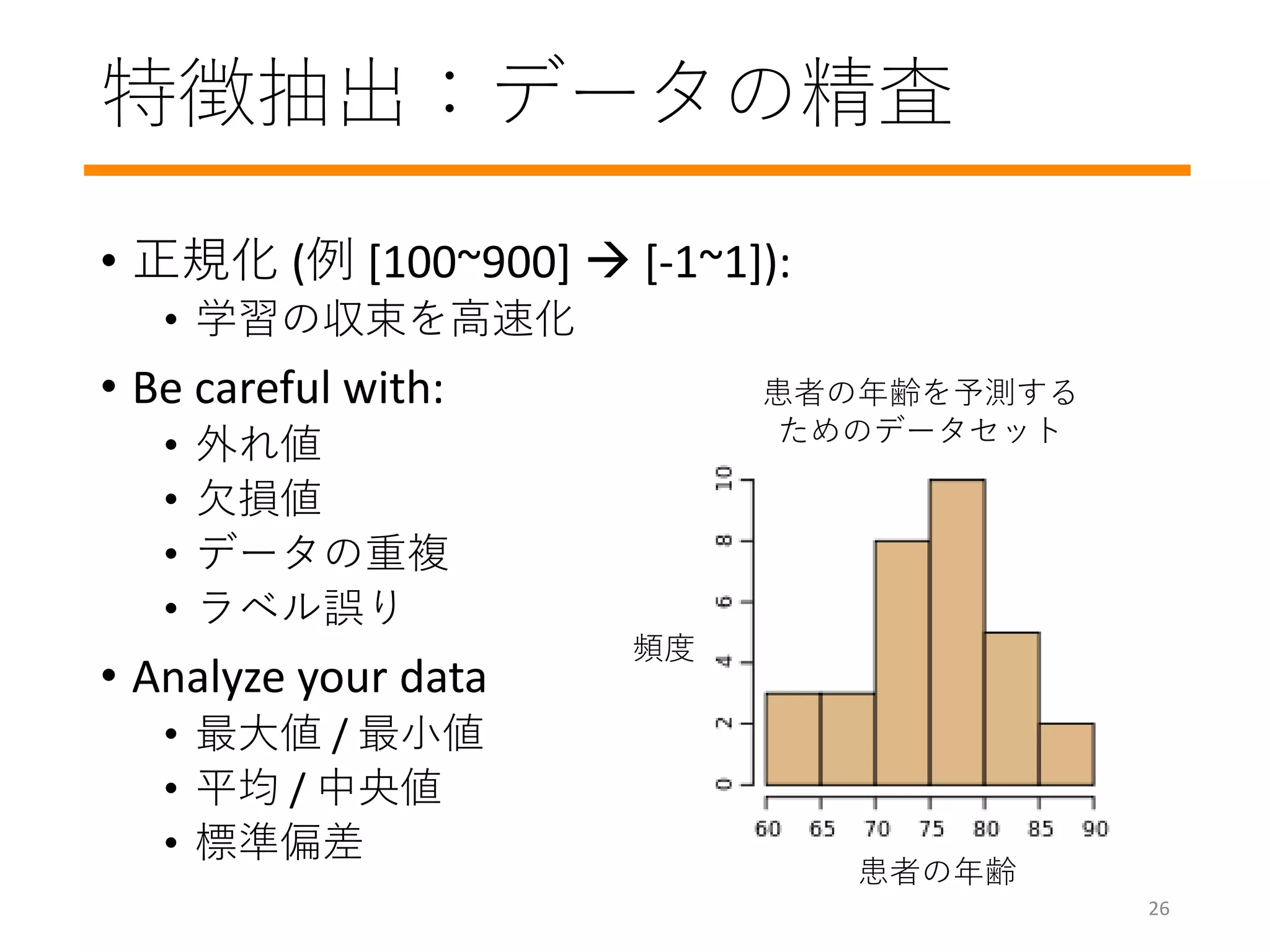 特徴抽出：データの精査
• 正規化 (例 [100~900]  [-1~1]):
• 学習の収束を高速化
• Be careful with:
• 外れ値
• 欠損値
• データの重複
• ラベル誤り
• Analyze your data
• 最大値 / 最小値
• 平均 / 中央値
• 標準偏差
頻度
患者の年齢
患者の年齢を予測する
ためのデータセット
26
 