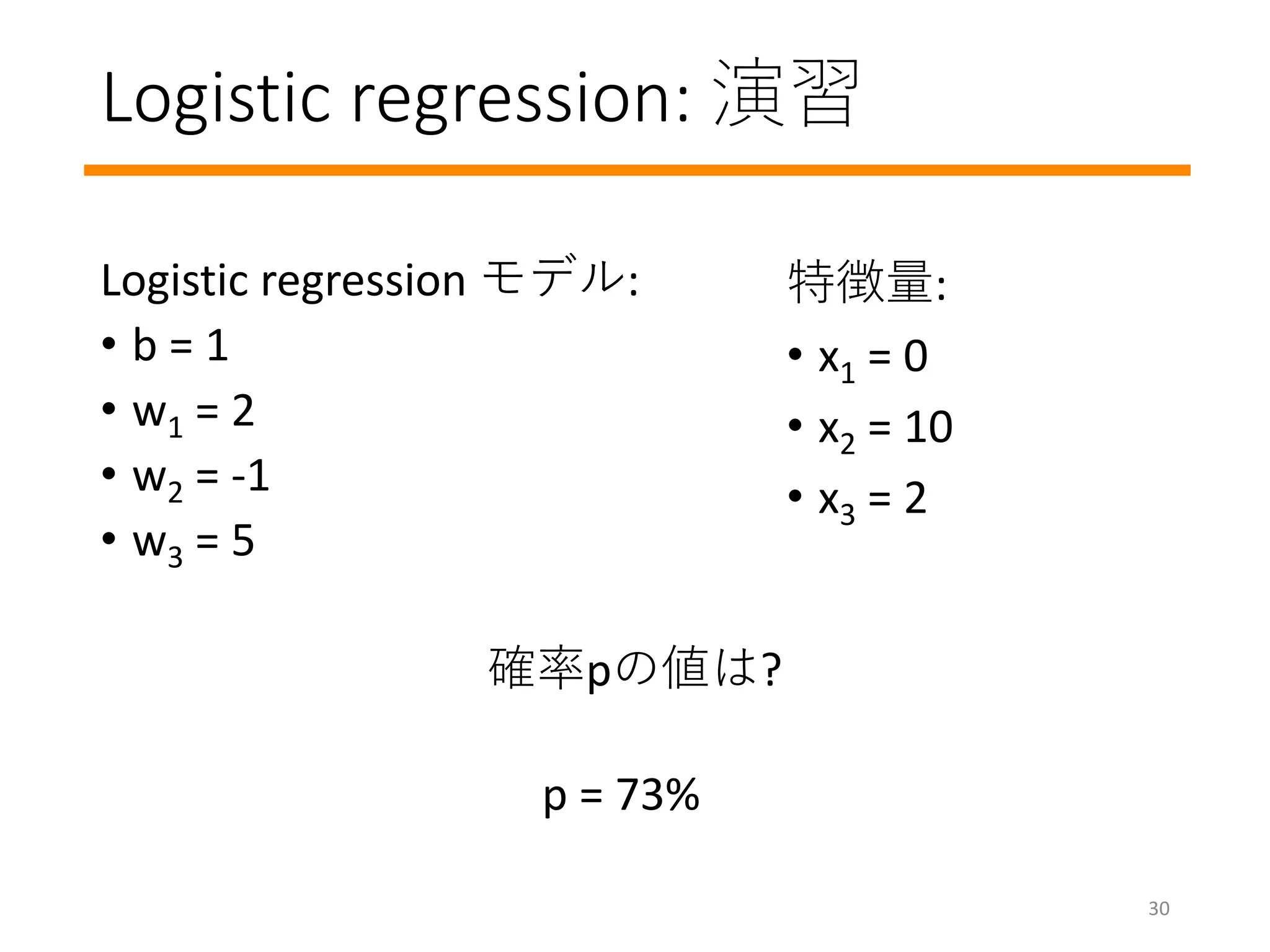 Logistic regression: 演習
Logistic regression モデル:
• b = 1
• w1 = 2
• w2 = -1
• w3 = 5
確率pの値は?
特徴量:
• x1 = 0
• x2 = 10
• x3 = 2
p = 73%
30
 