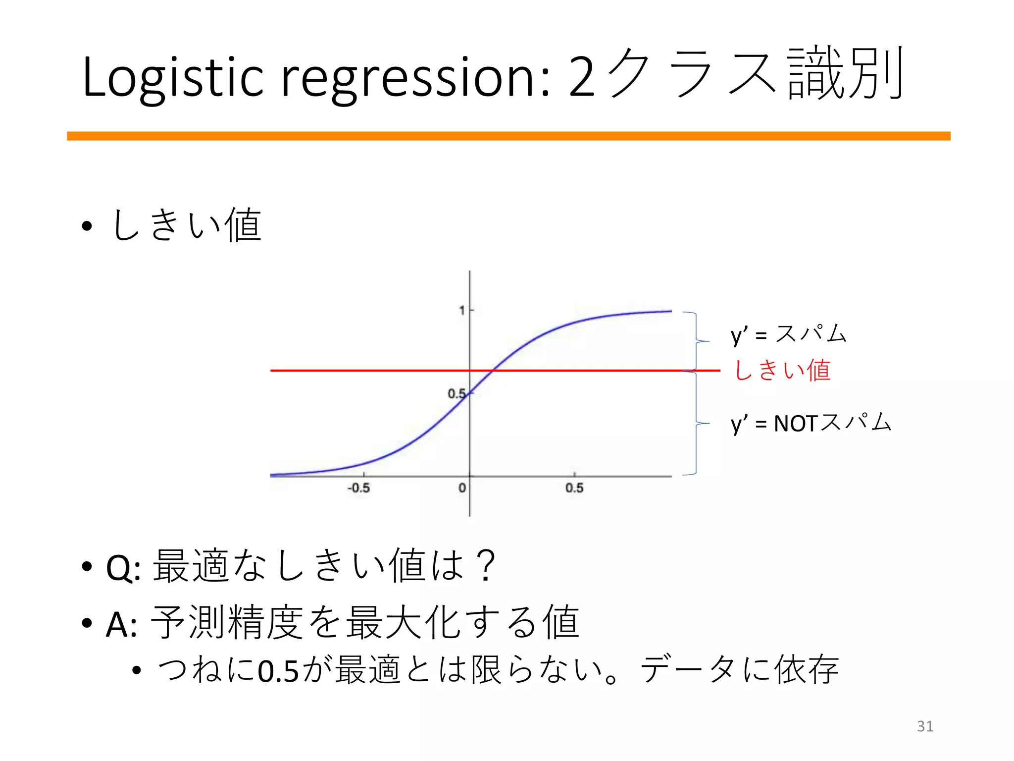 Logistic regression: 2クラス識別
• しきい値
• Q: 最適なしきい値は？
• A: 予測精度を最大化する値
• つねに0.5が最適とは限らない。データに依存
y’ = スパム
y’ = NOTスパム
しきい値
31
 