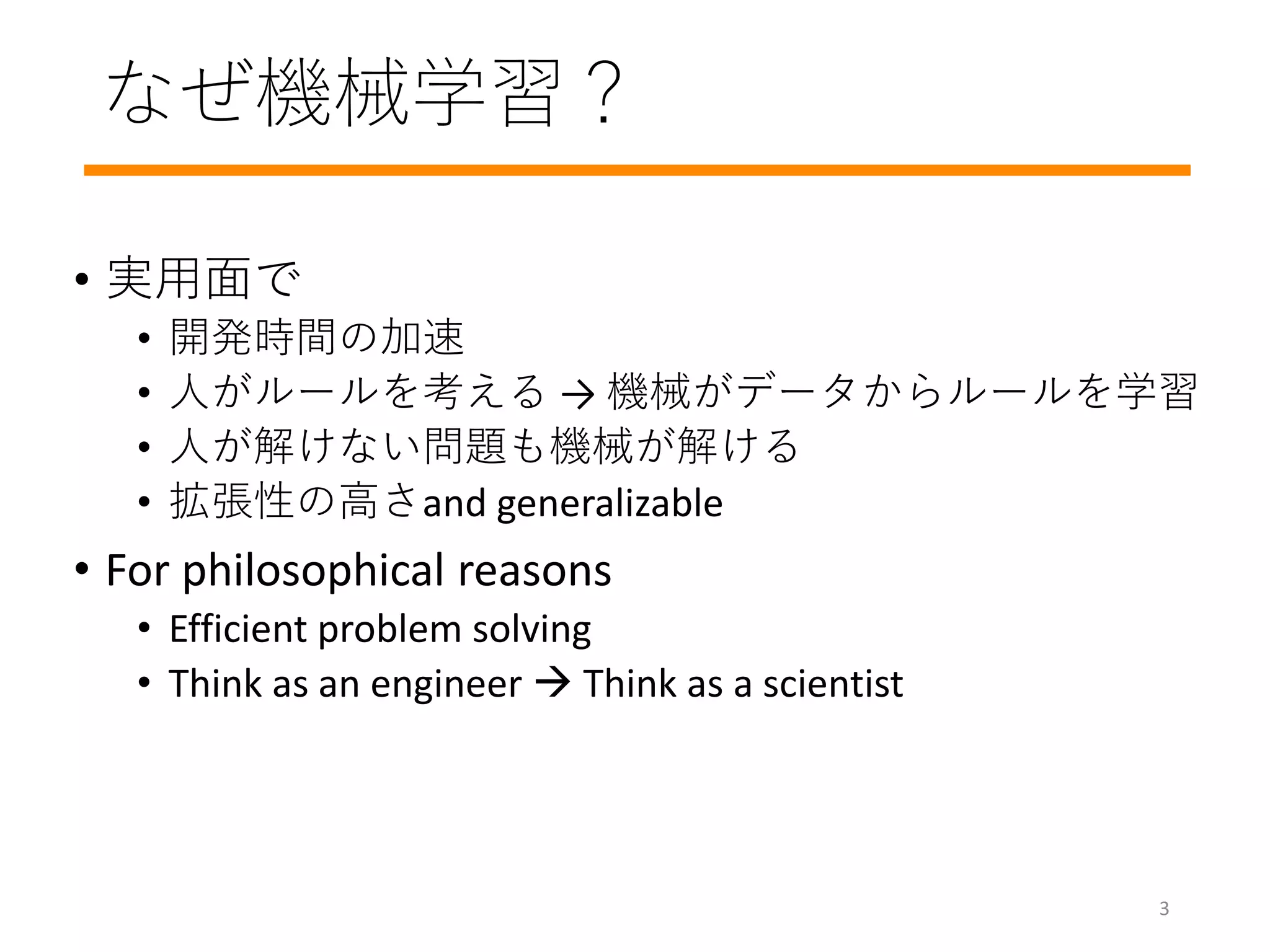 なぜ機械学習？
• 実用面で
• 開発時間の加速
• 人がルールを考える → 機械がデータからルールを学習
• 人が解けない問題も機械が解ける
• 拡張性の高さand generalizable
• For philosophical reasons
• Efficient problem solving
• Think as an engineer  Think as a scientist
3
 