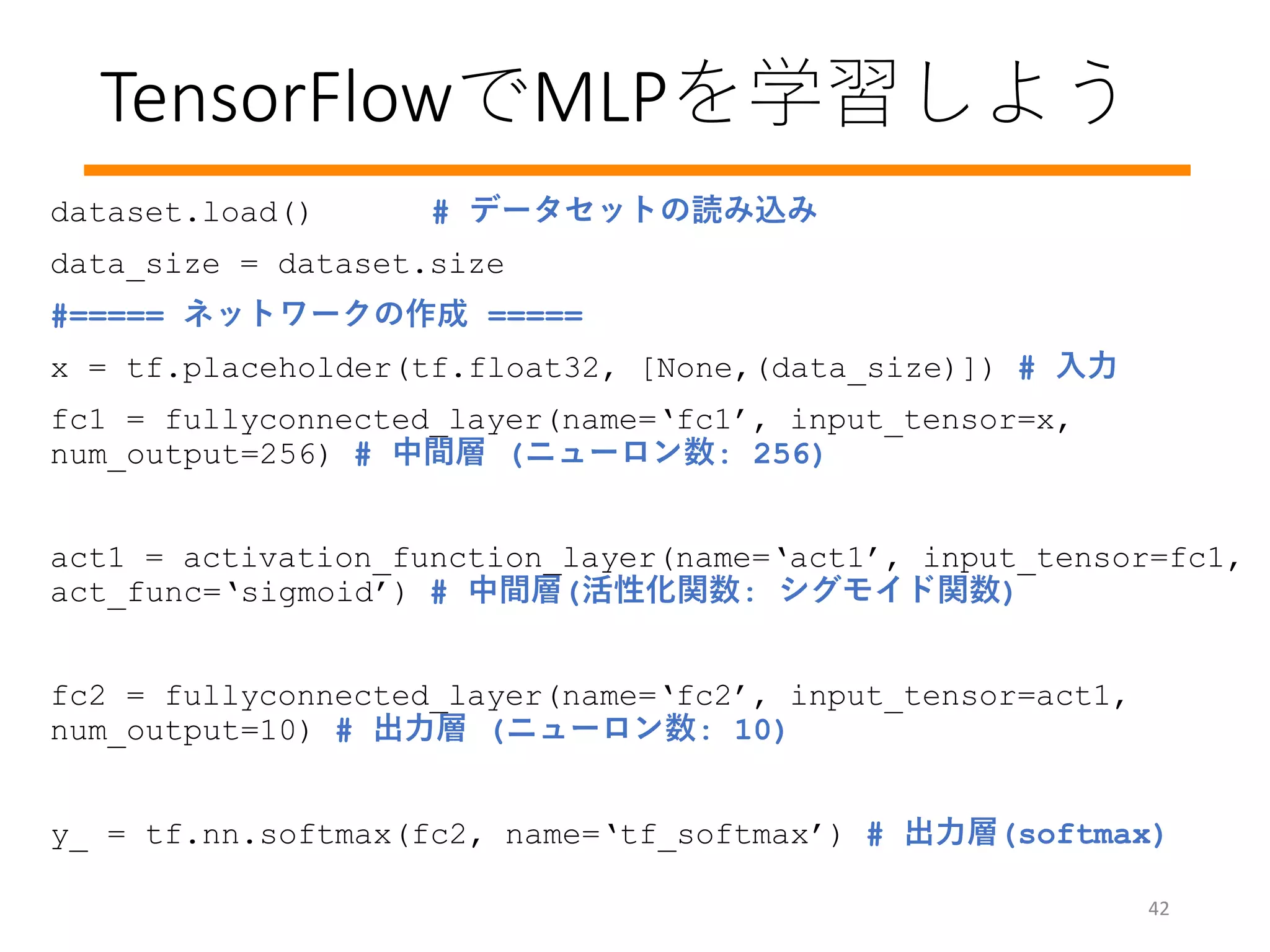 TensorFlowでMLPを学習しよう
42
dataset.load() # データセットの読み込み
data_size = dataset.size
#===== ネットワークの作成 =====
x = tf.placeholder(tf.float32, [None,(data_size)]) # 入力
fc1 = fullyconnected_layer(name=‘fc1’, input_tensor=x,
num_output=256) # 中間層 (ニューロン数: 256)
act1 = activation_function_layer(name=‘act1’, input_tensor=fc1,
act_func=‘sigmoid’) # 中間層(活性化関数: シグモイド関数)
fc2 = fullyconnected_layer(name=‘fc2’, input_tensor=act1,
num_output=10) # 出力層 (ニューロン数: 10)
y_ = tf.nn.softmax(fc2, name=‘tf_softmax’) # 出力層(softmax)
 