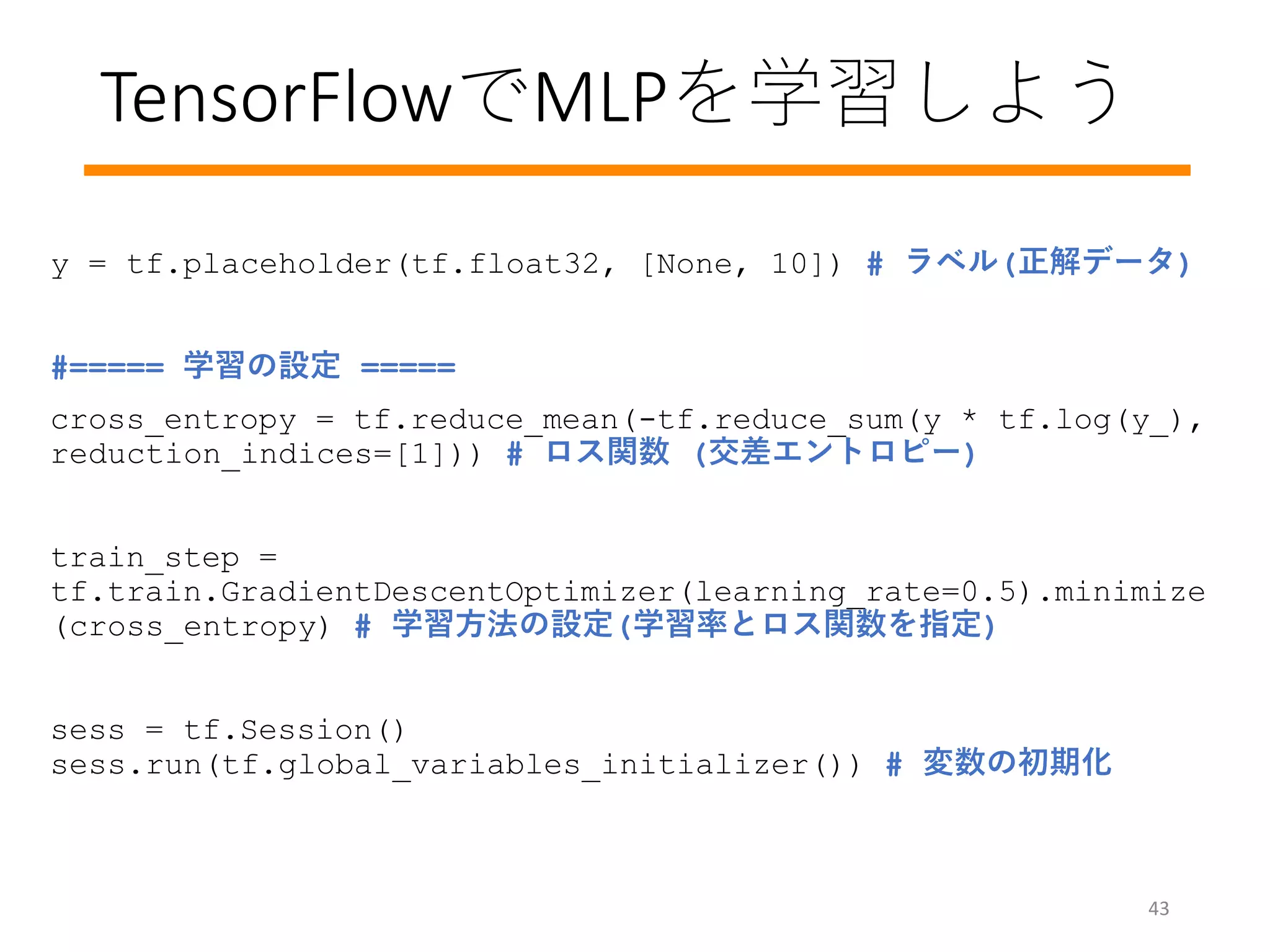 TensorFlowでMLPを学習しよう
43
y = tf.placeholder(tf.float32, [None, 10]) # ラベル(正解データ)
#===== 学習の設定 =====
cross_entropy = tf.reduce_mean(-tf.reduce_sum(y * tf.log(y_),
reduction_indices=[1])) # ロス関数 (交差エントロピー)
train_step =
tf.train.GradientDescentOptimizer(learning_rate=0.5).minimize
(cross_entropy) # 学習方法の設定(学習率とロス関数を指定)
sess = tf.Session()
sess.run(tf.global_variables_initializer()) # 変数の初期化
 