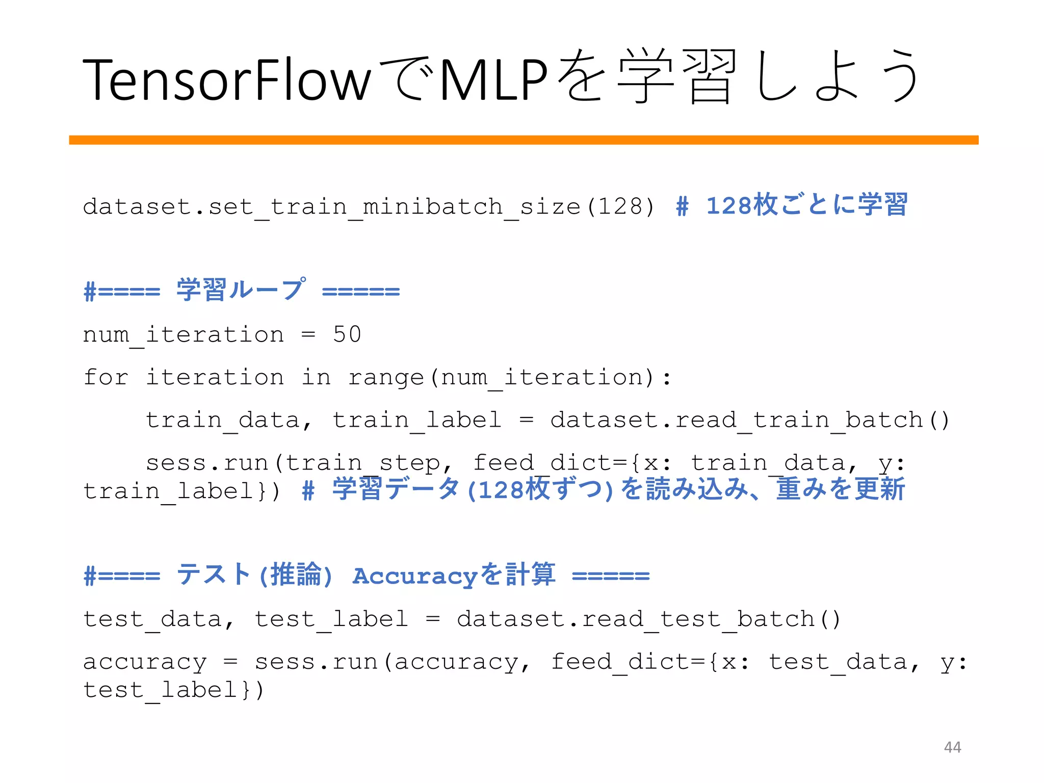 TensorFlowでMLPを学習しよう
44
dataset.set_train_minibatch_size(128) # 128枚ごとに学習
#==== 学習ループ =====
num_iteration = 50
for iteration in range(num_iteration):
train_data, train_label = dataset.read_train_batch()
sess.run(train_step, feed_dict={x: train_data, y:
train_label}) # 学習データ(128枚ずつ)を読み込み、重みを更新
#==== テスト(推論) Accuracyを計算 =====
test_data, test_label = dataset.read_test_batch()
accuracy = sess.run(accuracy, feed_dict={x: test_data, y:
test_label})
 