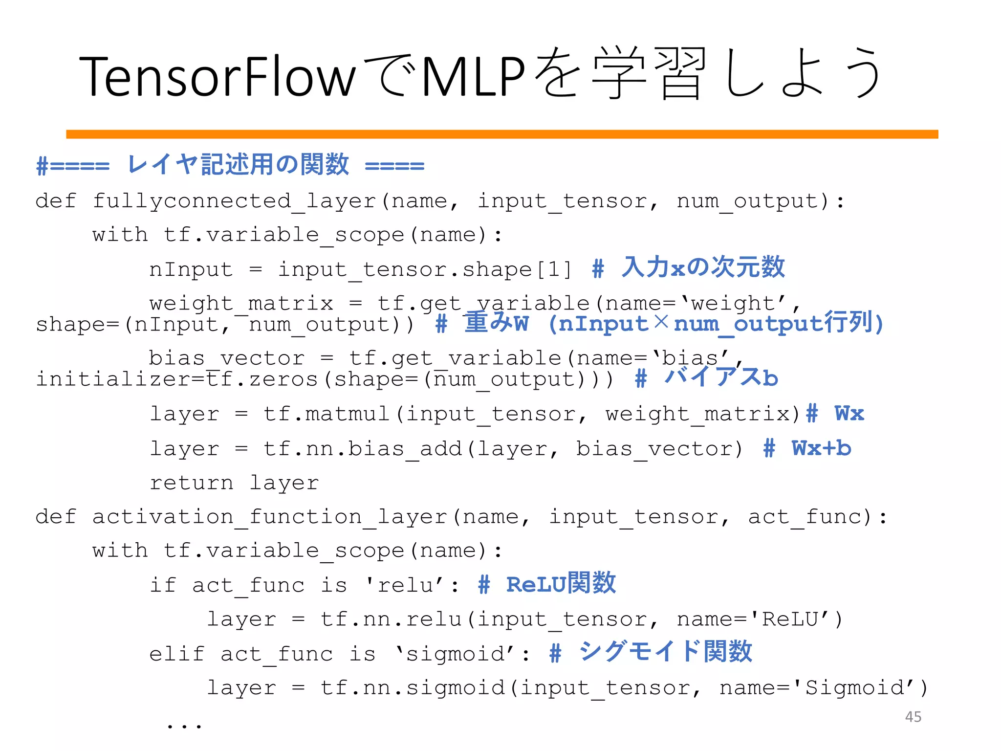 TensorFlowでMLPを学習しよう
45
#==== レイヤ記述用の関数 ====
def fullyconnected_layer(name, input_tensor, num_output):
with tf.variable_scope(name):
nInput = input_tensor.shape[1] # 入力xの次元数
weight_matrix = tf.get_variable(name=‘weight’,
shape=(nInput, num_output)) # 重みW (nInput×num_output行列)
bias_vector = tf.get_variable(name=‘bias’,
initializer=tf.zeros(shape=(num_output))) # バイアスb
layer = tf.matmul(input_tensor, weight_matrix)# Wx
layer = tf.nn.bias_add(layer, bias_vector) # Wx+b
return layer
def activation_function_layer(name, input_tensor, act_func):
with tf.variable_scope(name):
if act_func is 'relu’: # ReLU関数
layer = tf.nn.relu(input_tensor, name='ReLU’)
elif act_func is ‘sigmoid’: # シグモイド関数
layer = tf.nn.sigmoid(input_tensor, name='Sigmoid’)
...
 