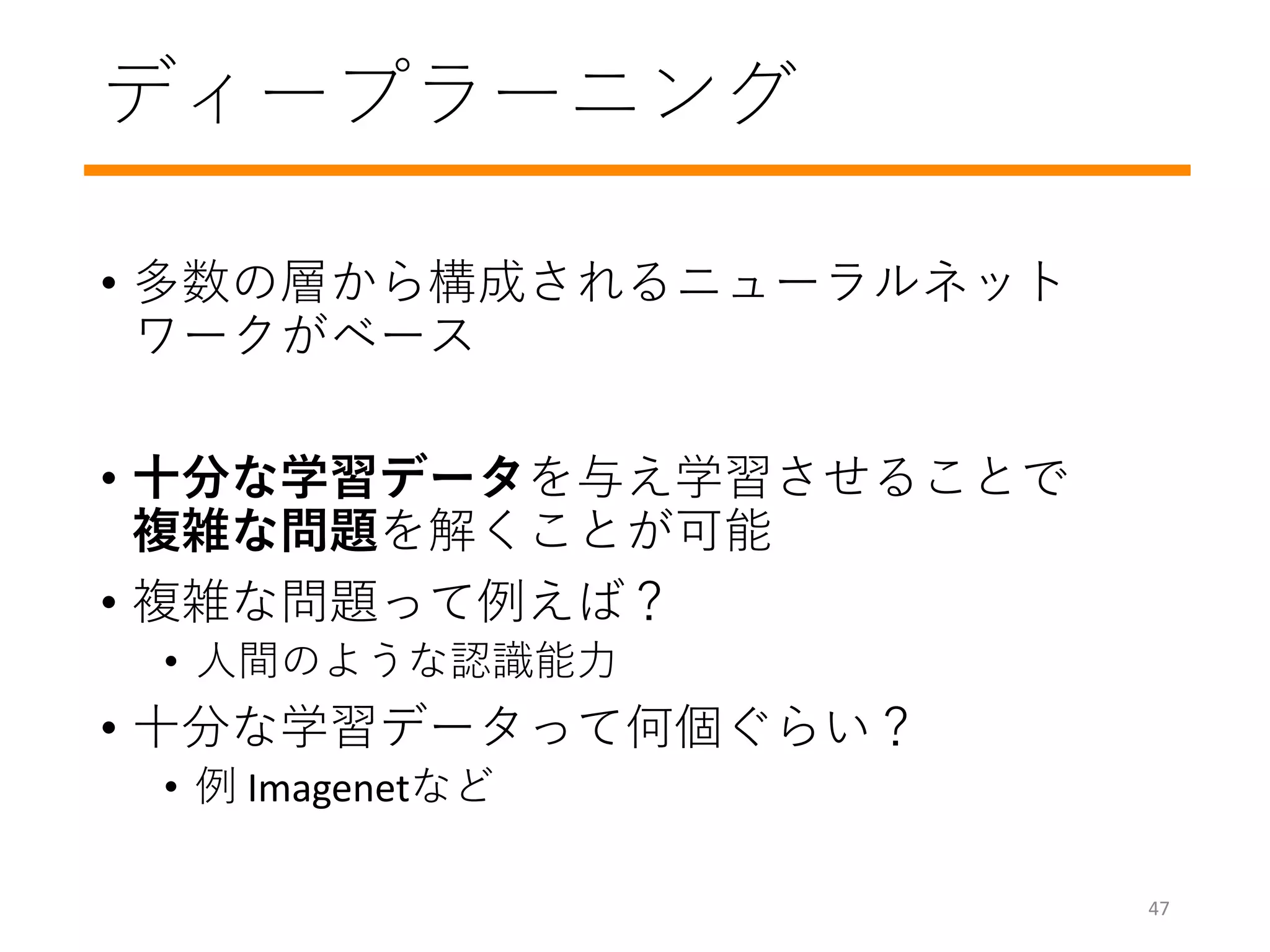 ディープラーニング
• 多数の層から構成されるニューラルネット
ワークがベース
• 十分な学習データを与え学習させることで
複雑な問題を解くことが可能
• 複雑な問題って例えば？
• 人間のような認識能力
• 十分な学習データって何個ぐらい？
• 例 Imagenetなど
47
 