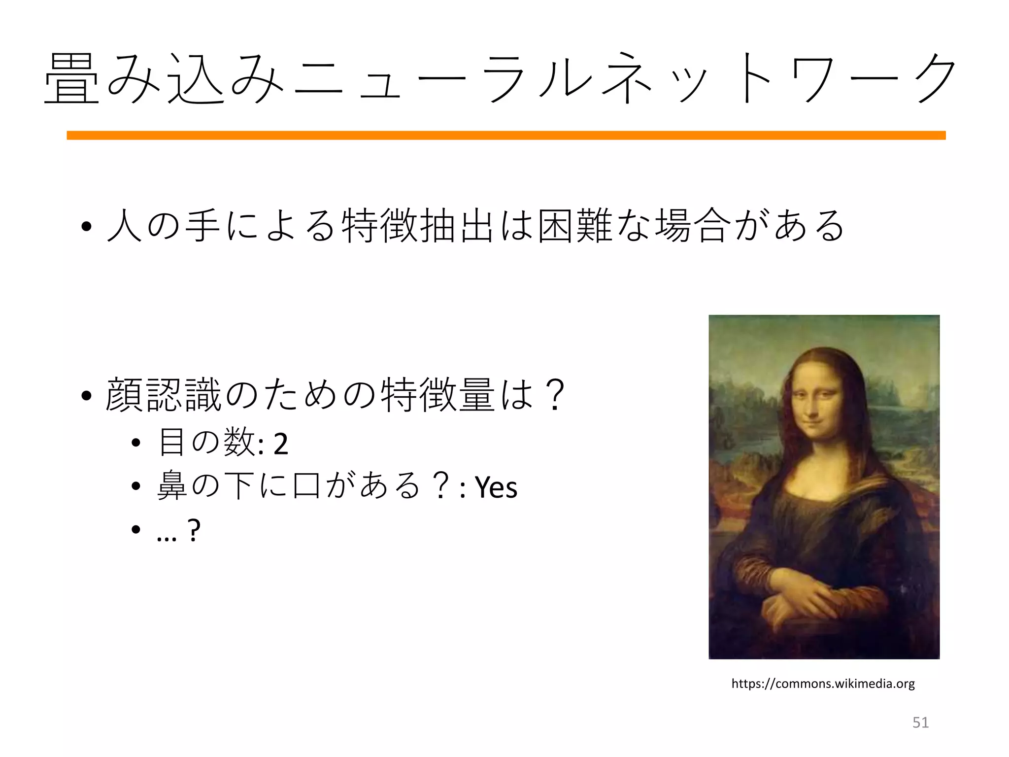 畳み込みニューラルネットワーク
• 人の手による特徴抽出は困難な場合がある
• 顔認識のための特徴量は？
• 目の数: 2
• 鼻の下に口がある？: Yes
• … ?
https://commons.wikimedia.org
51
 
