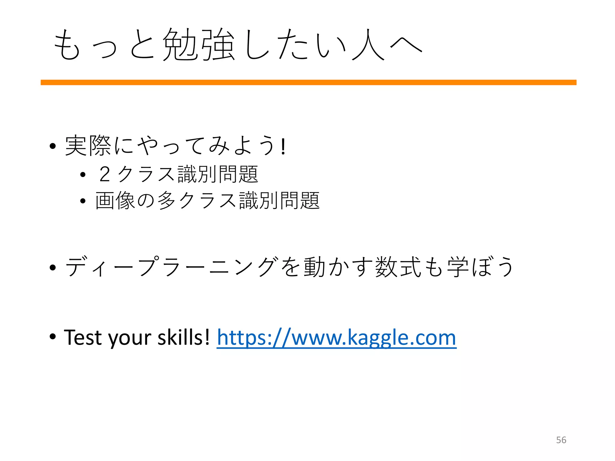 もっと勉強したい人へ
• 実際にやってみよう!
• ２クラス識別問題
• 画像の多クラス識別問題
• ディープラーニングを動かす数式も学ぼう
• Test your skills! https://www.kaggle.com
56
 