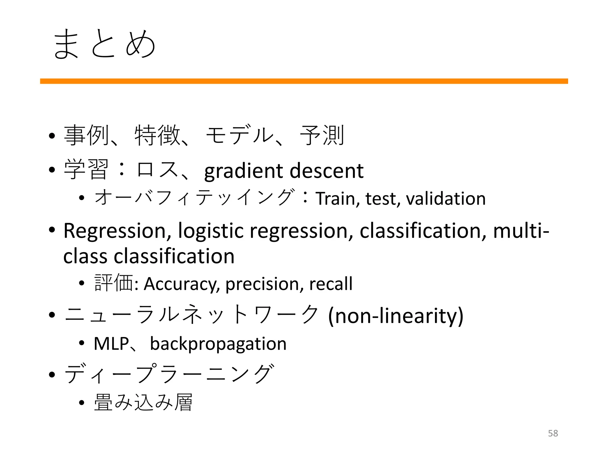 まとめ
• 事例、特徴、モデル、予測
• 学習：ロス、gradient descent
• オーバフィテッイング：Train, test, validation
• Regression, logistic regression, classification, multi-
class classification
• 評価: Accuracy, precision, recall
• ニューラルネットワーク (non-linearity)
• MLP、backpropagation
• ディープラーニング
• 畳み込み層
58
 