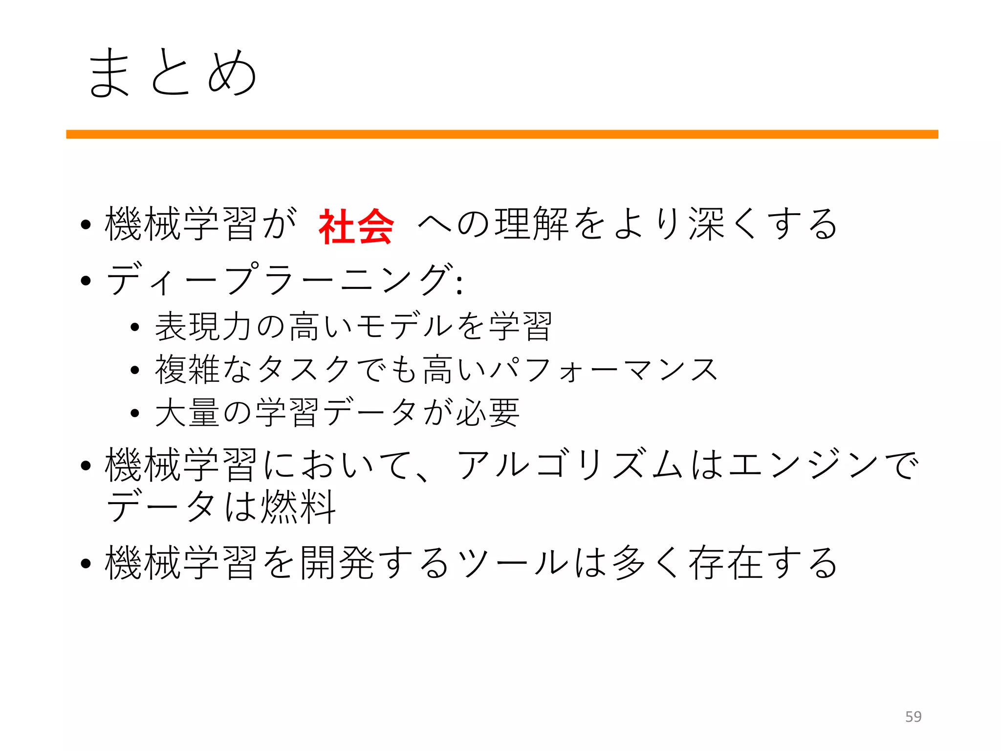 まとめ
• 機械学習がデータへの理解をより深くする
• ディープラーニング:
• 表現力の高いモデルを学習
• 複雑なタスクでも高いパフォーマンス
• 大量の学習データが必要
• 機械学習において、アルゴリズムはエンジンで
データは燃料
• 機械学習を開発するツールは多く存在する
社会
59
 