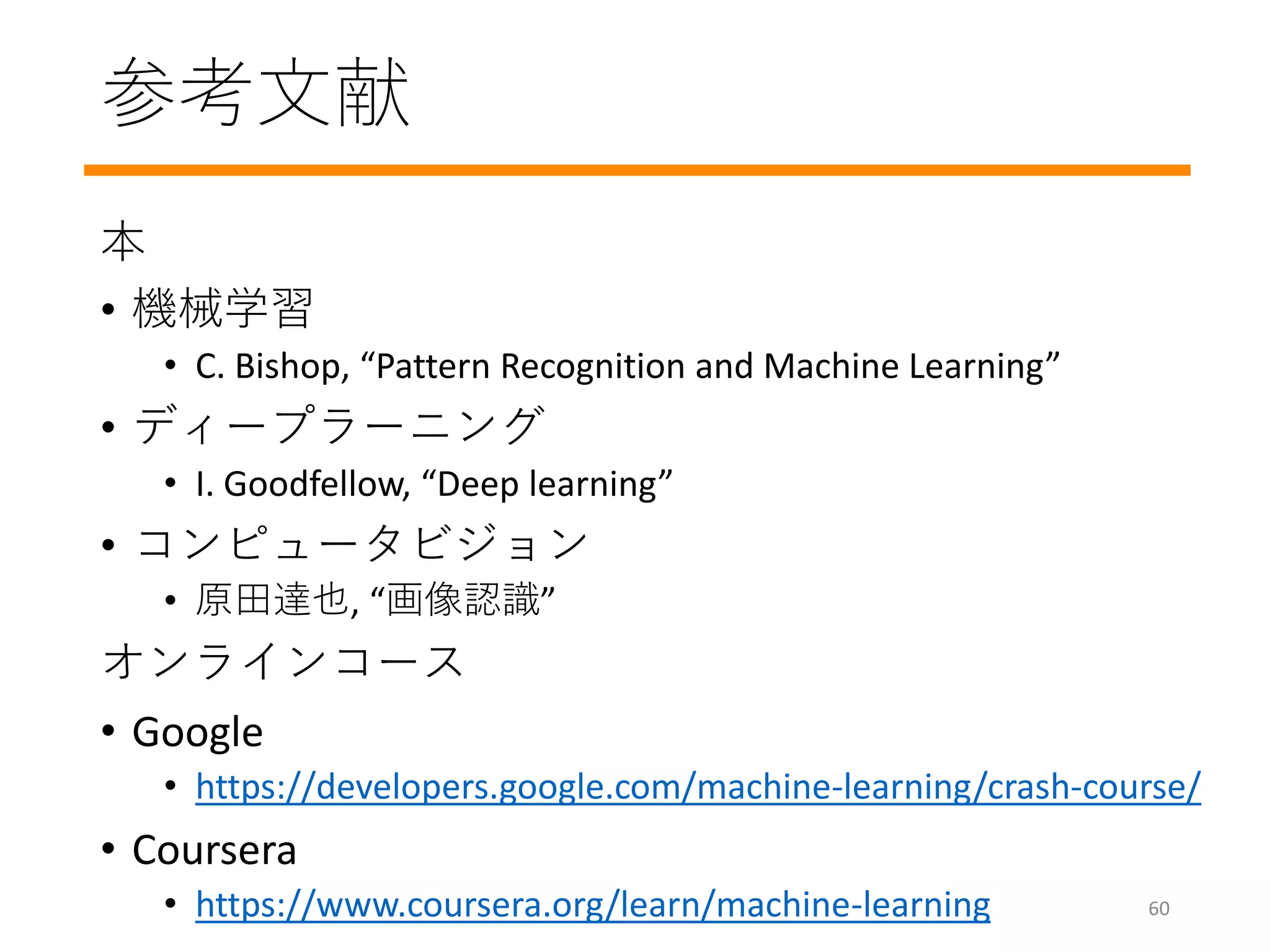 参考文献
本
• 機械学習
• C. Bishop, “Pattern Recognition and Machine Learning”
• ディープラーニング
• I. Goodfellow, “Deep learning”
• コンピュータビジョン
• 原田達也, “画像認識”
オンラインコース
• Google
• https://developers.google.com/machine-learning/crash-course/
• Coursera
• https://www.coursera.org/learn/machine-learning 60
 