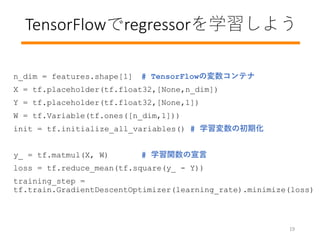 TensorFlowregressorѧ褦
n_dim = features.shape[1] # TensorFlowΉƥ
X = tf.placeholder(tf.float32,[None,n_dim])
Y = tf.placeholder(tf.float32,[None,1])
W = tf.Variable(tf.ones([n_dim,1]))
init = tf.initialize_all_variables() # ѧγڻ
y_ = tf.matmul(X, W) # ѧv
loss = tf.reduce_mean(tf.square(y_ - Y))
training_step =
tf.train.GradientDescentOptimizer(learning_rate).minimize(loss)
19
 