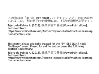 この資料は「第３回 IEEE SIGHT ハックチャレンジ 」のために作
られました。 別の目的での使用には、下記の引用が必要です：
Tejero-de-Pablos A. (2018). 機械学習の基礎 [PowerPoint slides].
Retrieved from
https://www.slideshare.net/AntonioTejerodePablo/machine-learning-
fundamentals-ieee
This material was originally created for the “3rd IEEE SIGHT Hack
Challenge” event. If used for a different purpose, the following
citation is necessary:
Tejero-de-Pablos A. (2018). 機械学習の基礎 [PowerPoint slides].
Retrieved from
https://www.slideshare.net/AntonioTejerodePablo/machine-learning-
fundamentals-ieee
 