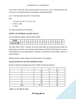 Introduction to Statistics


On her first 5 math tests, Zany received scores 72, 86, 92, 63, and 77. What test score she
must earn on her sixth test so that her average for all 6 tests will be 80?

Let x = Test score Zany must earn on her sixth test

Now,

        (72 + 86 + 92 + 63 + 77 + x) / 6 = 80
       => 390 + x=480
       => x=90

So, Zany must get 90 on her sixth test.

Affect of extreme values on AM

Let us consider the wages of staff at a factory below

       Staff             1   2       3       4       5        6     7         8    9    10
  Salary($)           15     18      16      14     15        15   12         17   90   95

The mean salary is $30.7. However, this mean value might not be the best way to reflect the
typical salary of a worker, as most workers have salaries in the $12 to $18 ranges. The mean is
being skewed by the two large salaries. Therefore, we would like to have a better measure of
central tendency.

Median would be a better measure of central tendency in this situation.

Calculation of AM for grouped data

Number of alcoholic beverages consumed by IUBAT students last weekend

                     x                                   f                         fx
                     0                                   05                        00
                     1                                   10                        10
                     2                                   05                        10
                     3                                   10                        30
                     4                                   05                        20
                     10                                  02                        20
                    Total                          N = 37                          90

 AM =        / N = 90 / 37 = 2.43


                                          Md. Mortuza Ahmmed                                      17
 