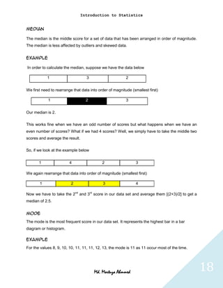 Introduction to Statistics


Median

The median is the middle score for a set of data that has been arranged in order of magnitude.
The median is less affected by outliers and skewed data.


Example

In order to calculate the median, suppose we have the data below

            1                      3                      2


We first need to rearrange that data into order of magnitude (smallest first)

            1                      2                      3


Our median is 2.

This works fine when we have an odd number of scores but what happens when we have an
even number of scores? What if we had 4 scores? Well, we simply have to take the middle two
scores and average the result.

So, if we look at the example below


       1                 4                  2                   3

We again rearrange that data into order of magnitude (smallest first)

       1                  2                 3                   4

Now we have to take the 2nd and 3rd score in our data set and average them [(2+3)/2] to get a
median of 2.5.


Mode
The mode is the most frequent score in our data set. It represents the highest bar in a bar
diagram or histogram.

Example
For the values 8, 9, 10, 10, 11, 11, 11, 12, 13, the mode is 11 as 11 occur most of the time.




                                       Md. Mortuza Ahmmed                                        18
 