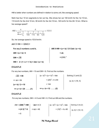 Introduction to Statistics


HM is better when numbers are defined in relation to some unit, like averaging speed.

Nishi has four 10 km segments to her car trip. She drives her car 100 km/hr for the 1st 10 km,
110 km/hr for the 2nd 10 km, 90 km/hr for the 3rd 10 km, 120 km/hr for the 4th 10 km. What is
her average speed?




So, her average speed is 103.8 km/hr.

AM X HM = (GM) 2

  For any 2 numbers a and b,                            AM X HM = (a + b) / 2 X 2ab / (a + b)

  AM = (a + b) / 2                                                  = ab

  GM =                                                              = (GM) 2

  HM = 2 / (1 / a + 1 / b) = 2ab / (a + b)

Example

For any two numbers, AM = 10 and GM = 8. Find out the numbers.

          = 08                         (a - b)2 = (a + b)2 – 4ab               Solving (1) and (2)

  => ab = 64                                    = (20)2 – 4 x 64
                                                                                  (a, b) = (16, 4)

  (a + b) / 2 = 10                              = 144

   => a + b = 20 . . . . .(1)          => a - b = 12 . . . . .(2)


Example

For any two numbers, GM = 4√3 and HM = 6. Find out AM and the numbers.


   AM = (GM) 2 / HM             √ab = 4√3            (a - b)2 = (a + b)2 – 4ab      Solving (1) & (2)

         = (4√3) 2 / 6     =>ab = 48                          = (16)2 – 4 x 48       (a, b) = (12, 4)
         =8



                                            Md. Mortuza Ahmmed                                          21
 