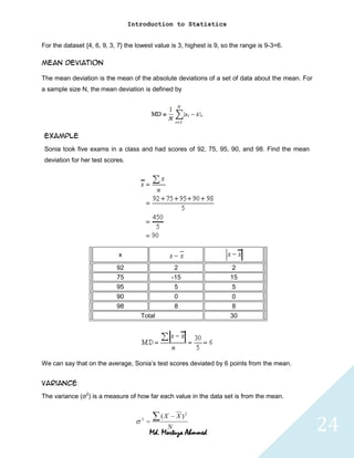 Introduction to Statistics


For the dataset {4, 6, 9, 3, 7} the lowest value is 3, highest is 9, so the range is 9-3=6.

Mean Deviation

The mean deviation is the mean of the absolute deviations of a set of data about the mean. For
a sample size N, the mean deviation is defined by




 Example
 Sonia took five exams in a class and had scores of 92, 75, 95, 90, and 98. Find the mean
 deviation for her test scores.




                             x

                            92                     2                    2
                            75                    -15                  15
                            95                     5                   5
                            90                     0                   0
                            98                     8                    8
                                     Total                             30




We can say that on the average, Sonia’s test scores deviated by 6 points from the mean.


Variance
The variance (σ2) is a measure of how far each value in the data set is from the mean.




                                                                                                 24
                                     2
                                             (X    X )2
                                               N
                                         Md. Mortuza Ahmmed
 