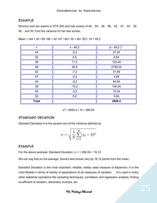 Introduction to Statistics


Example
Shimmy took ten exams in STA 240 and had scores of 44, 50, 38, 96, 42, 47, 40, 39,
46, and 50. Find the variance for her test scores.

Mean = (44 + 50 +38 +96 + 42 +47 +40+ 39 + 46+ 50) / 10 = 49.2

              x                            x - 49.2                         (x - 49.2 )2
              44                             -5.2                                 27.04
              50                              0.8                                 0.64
              38                             11.2                             125.44
              96                             46.8                             2190.24
              42                             -7.2                                 51.84
              47                             -2.2                                 4.84
              40                             -9.2                                 84.64
              39                             -10.2                            104.04
              46                             -3.2                                 10.24
              50                              0.8                                 0.64
            Total                                                             2600.4


                                     σ2 = 2600.4 / 10 = 260.04

Standard Deviation
Standard Deviation it is the square root of the Variance defined as




Example
For the above example: Standard Deviation, σ = √ 260.04 = 16.12.

We can say that on the average, Sonia’s test scores vary by 16.12 points from the mean.

Standard Deviation is the most important, reliable, widely used measure of dispersion. It is the
most flexible in terms of variety of applications of all measures of variation.     It is used in many
other statistical operations like sampling techniques, correlation and regression analysis, finding
co-efficient of variation, skewness, kurtosis, etc.


                                        Md. Mortuza Ahmmed                                               25
 