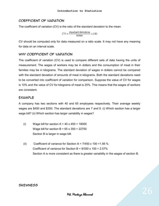 Introduction to Statistics


Coefficient of Variation
The coefficient of variation (CV) is the ratio of the standard deviation to the mean.




CV should be computed only for data measured on a ratio scale. It may not have any meaning
for data on an interval scale.

Why Coefficient of Variation
The coefficient of variation (CV) is used to compare different sets of data having the units of
measurement. The wages of workers may be in dollars and the consumption of meat in their
families may be in kilograms. The standard deviation of wages in dollars cannot be compared
with the standard deviation of amounts of meat in kilograms. Both the standard deviations need
to be converted into coefficient of variation for comparison. Suppose the value of CV for wages
is 10% and the value of CV for kilograms of meat is 25%. This means that the wages of workers
are consistent.

Example
A company has two sections with 40 and 65 employees respectively. Their average weekly
wages are $450 and $350. The standard deviations are 7 and 9. (i) Which section has a larger
wage bill? (ii) Which section has larger variability in wages?


   (i)     Wage bill for section A = 40 x 450 = 18000
           Wage bill for section B = 65 x 350 = 22750
           Section B is larger in wage bill.


   (ii)     Coefficient of variance for Section A = 7/450 x 100 =1.56 %
           Coefficient of variance for Section B = 9/350 x 100 = 2.57%
           Section A is more consistent as there is greater variability in the wages of section B.




Skewness


                                        Md. Mortuza Ahmmed                                           26
 