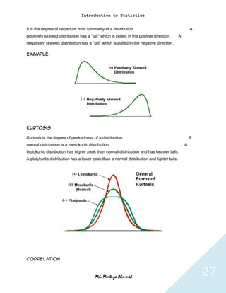 Introduction to Statistics


It is the degree of departure from symmetry of a distribution.                                      A
positively skewed distribution has a "tail" which is pulled in the positive direction.      A
negatively skewed distribution has a "tail" which is pulled in the negative direction.

Example




Kurtosis

Kurtosis is the degree of peakedness of a distribution.                                             A
normal distribution is a mesokurtic distribution.                                               A
leptokurtic distribution has higher peak than normal distribution and has heavier tails.
A platykurtic distribution has a lower peak than a normal distribution and lighter tails.




Correlation



                                         Md. Mortuza Ahmmed                                             27
 