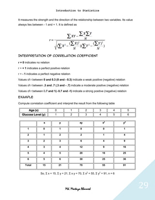 Introduction to Statistics


It measures the strength and the direction of the relationship between two variables. Its value
always lies between - 1 and + 1. It is defined as




Interpretation of correlation coefficient

r = 0 indicates no relation

r = + 1 indicates a perfect positive relation

r = - 1 indicates a perfect negative relation

Values of r between 0 and 0.3 (0 and - 0.3) indicate a weak positive (negative) relation

Values of r between .3 and .7 (.3 and - .7) indicate a moderate positive (negative) relation

Values of r between 0.7 and 1(- 0.7 and -1) indicate a strong positive (negative) relation

Example

Compute correlation coefficient and interpret the result from the following table

            Age (x)               0             1           2           3          4         5
   Glucose Level (y)              1             2           3           4          5         6

                        x             y                xy                   x2          y2

        1               0             1                0                    0           1

        2               1             2                2                    1           4

        3               2             3                6                    4           9

        4               3             4                12                   9           16

        5               4             5                20                   16          25

        6               5             6                30                   25          36

      Total            15             21               70                   55          91


                      So, Σ x = 15, Σ y = 21, Σ x y = 70, Σ x2 = 55, Σ y2 = 91, n = 6




                                           Md. Mortuza Ahmmed                                     29
 