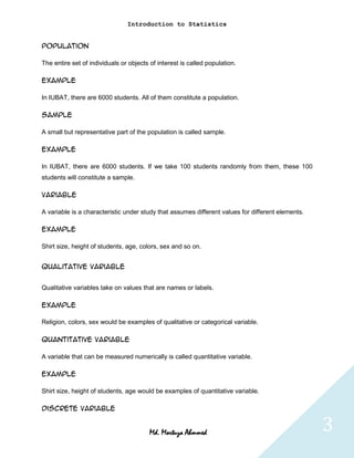 Introduction to Statistics


Population

The entire set of individuals or objects of interest is called population.

Example

In IUBAT, there are 6000 students. All of them constitute a population.

Sample

A small but representative part of the population is called sample.

Example

In IUBAT, there are 6000 students. If we take 100 students randomly from them, these 100
students will constitute a sample.

Variable

A variable is a characteristic under study that assumes different values for different elements.

Example

Shirt size, height of students, age, colors, sex and so on.


Qualitative Variable


Qualitative variables take on values that are names or labels.

Example

Religion, colors, sex would be examples of qualitative or categorical variable.

Quantitative Variable

A variable that can be measured numerically is called quantitative variable.

Example

Shirt size, height of students, age would be examples of quantitative variable.

Discrete variable


                                         Md. Mortuza Ahmmed                                        3
 