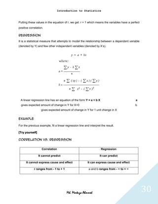 Introduction to Statistics



Putting these values in the equation of r, we get: r = 1 which means the variables have a perfect
positive correlation.

Regression
It is a statistical measure that attempts to model the relationship between a dependent variable
(denoted by Y) and few other independent variables (denoted by X’s).




 A linear regression line has an equation of the form Y = a + b X                             a
  gives expected amount of change in Y for X=0                                               b
                   gives expected amount of change in Y for 1 unit change in X


Example

For the previous example, fit a linear regression line and interpret the result.

[Try yourself]

Correlation vs. Regression


                   Correlation                                       Regression

                 It cannot predict                                  It can predict

      It cannot express cause and effect                  It can express cause and effect

             r ranges from - 1 to + 1                     a and b ranges from - ∞ to + ∞




                                        Md. Mortuza Ahmmed                                          30
 
