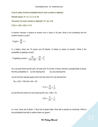 Introduction to Statistics


A die is rolled, find the probability that an even number is obtained.

Sample space, S = {1, 2, 3, 4, 5, 6}

The event "an even number is obtained", E = {2, 4, 6}

P (E) = n (E) / n(S) = 3 / 6



A teacher chooses a student at random from a class of 30 girls. What is the probability that the
student chosen is a girl?

              30
 P (girl) =      =1
              30


In a lottery, there are 10 prizes and 25 blanks. A lottery is drawn at random. What is the
probability of getting a prize?

                              10       10   2
 P (getting a prize) =               =    =
                           (10 + 25)   35   7




At a car park there are 60 cars, 30 vans and 10 Lorries. If every vehicle is equally likely to leave,
find the probability of:    a) Van leaving first    b) Lorry leaving first.


a) Let S be the sample space and A be the event of a van leaving first.

  So, n (S) = 100 and n (A) = 30




b) Let B be the event of a lorry leaving first. So, n (B) = 10.




In a box, there are 8 black, 7 blue and 6 green balls. One ball is picked up randomly. What is
the probability that ball is neither black nor green?



                                           Md. Mortuza Ahmmed                                           32
 