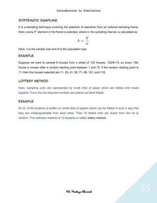 Introduction to Statistics


Systematic Sampling

It is a sampling technique involving the selection of elements from an ordered sampling frame.
Here, every kth element in the frame is selected, where k, the sampling interval, is calculated as:




Here, n is the sample size and N is the population size.

Example

Suppose we want to sample 8 houses from a street of 120 houses. 120/8=15, so every 15th
house is chosen after a random starting point between 1 and 15. If the random starting point is
11, then the houses selected are 11, 26, 41, 56, 71, 86, 101, and 116.


Lottery method

Here, sampling units are represented by small chits of paper which are folded and mixed
together. From this the required numbers are picked out blind folded.


Example

ID no. of 60 students is written on small chits of papers which can be folded in such a way that
they are indistinguishable from each other. Then 10 folded chits are drawn from this lot at
random. This selection method of 10 students is called lottery method.




                                       Md. Mortuza Ahmmed                                             35
 